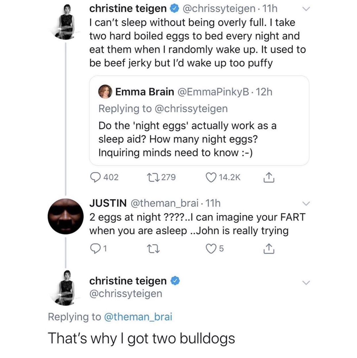 christine teigen 11h v I can't sleep without being overly full. I take two hard boiled eggs to bed every night and eat them when I randomly wake up. It used to be beef jerky but I'd wake up too puffy Emma Brain 12h Do the 'night eggs' actually work as a…