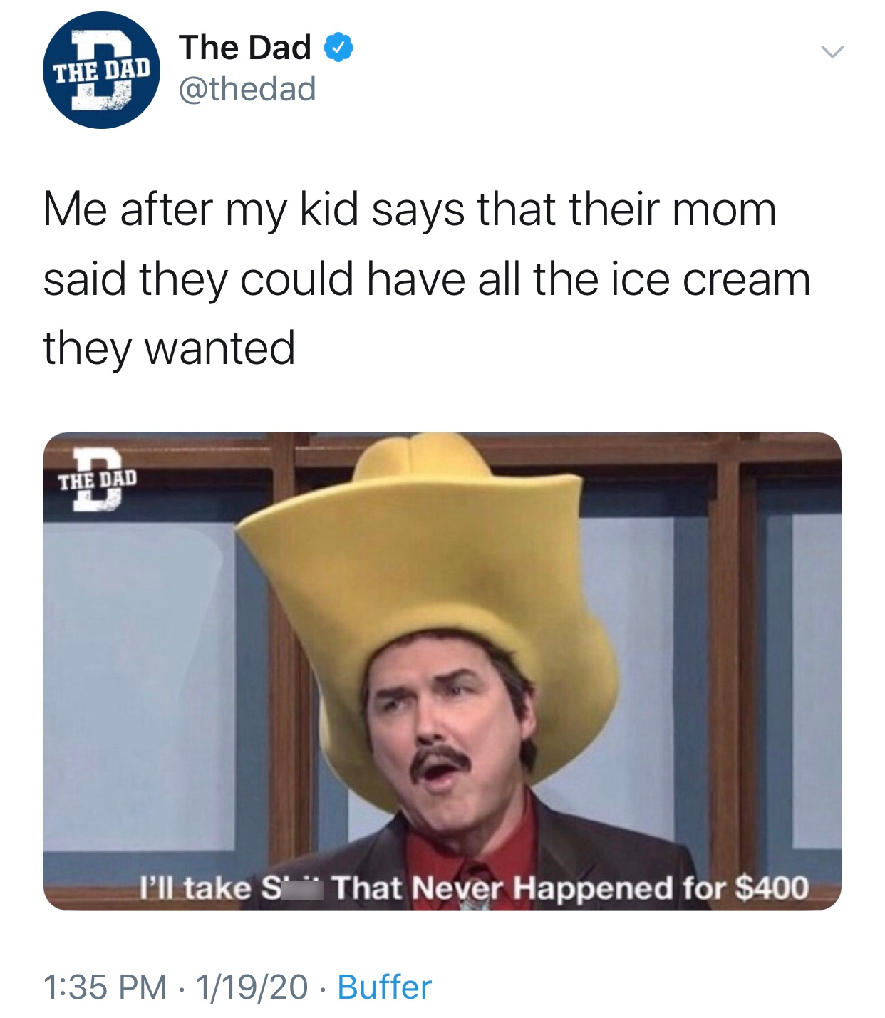 Burt Reynolds - The Dad The Dad Me after my kid says that their mom said they could have all the ice cream they wanted The Dad I'll take S That Never Happened for $400 11920 Buffer