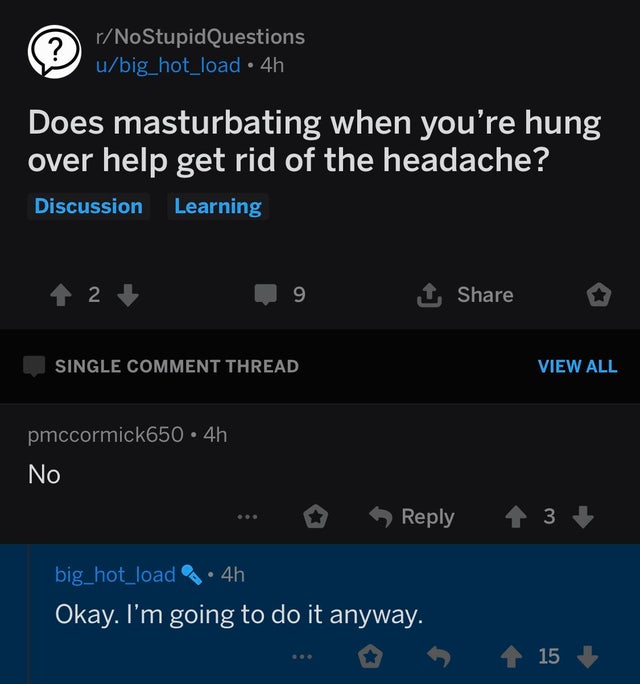 Video game - rNoStupid Questions ubig_hot_load 4h Does masturbating when you're hung over help get rid of the headache? Discussion Learning 1 2 9 o Single Comment Thread View All pmccormick650.4h No ... o 3 big_hot_load 4h Okay. I'm going to do it anyway.