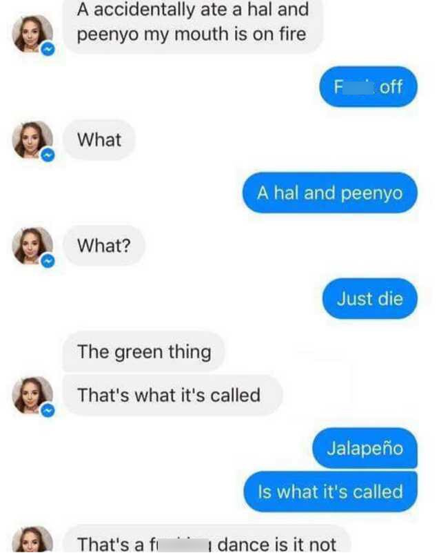 communication - A accidentally ate a hal and peenyo my mouth is on fire F off What A hal and peenyo What? Just die The green thing That's what it's called Jalapeo Is what it's called That's a fi dance is it not