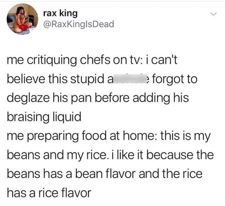 deglaze the pan meme - rax king me critiquing chefs on tv i can't believe this stupid a forgot to deglaze his pan before adding his braising liquid me preparing food at home this is my beans and my rice. i it because the beans has a bean flavor and the ri