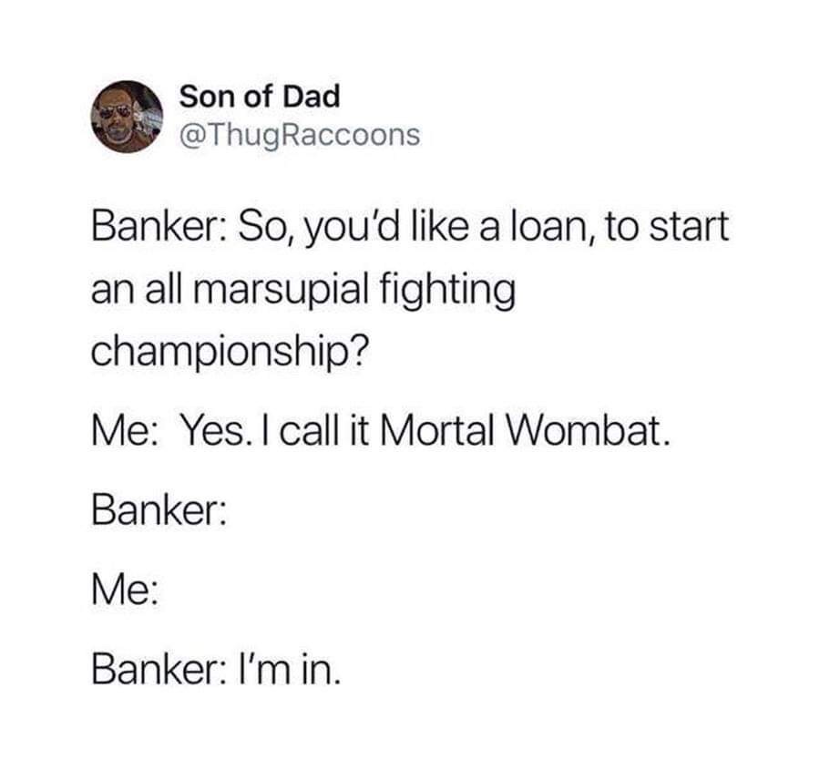 angle - Son of Dad Raccoons Banker So, you'd a loan, to start an all marsupial fighting championship? Me Yes. I call it Mortal Wombat. Banker Me Banker I'm in.