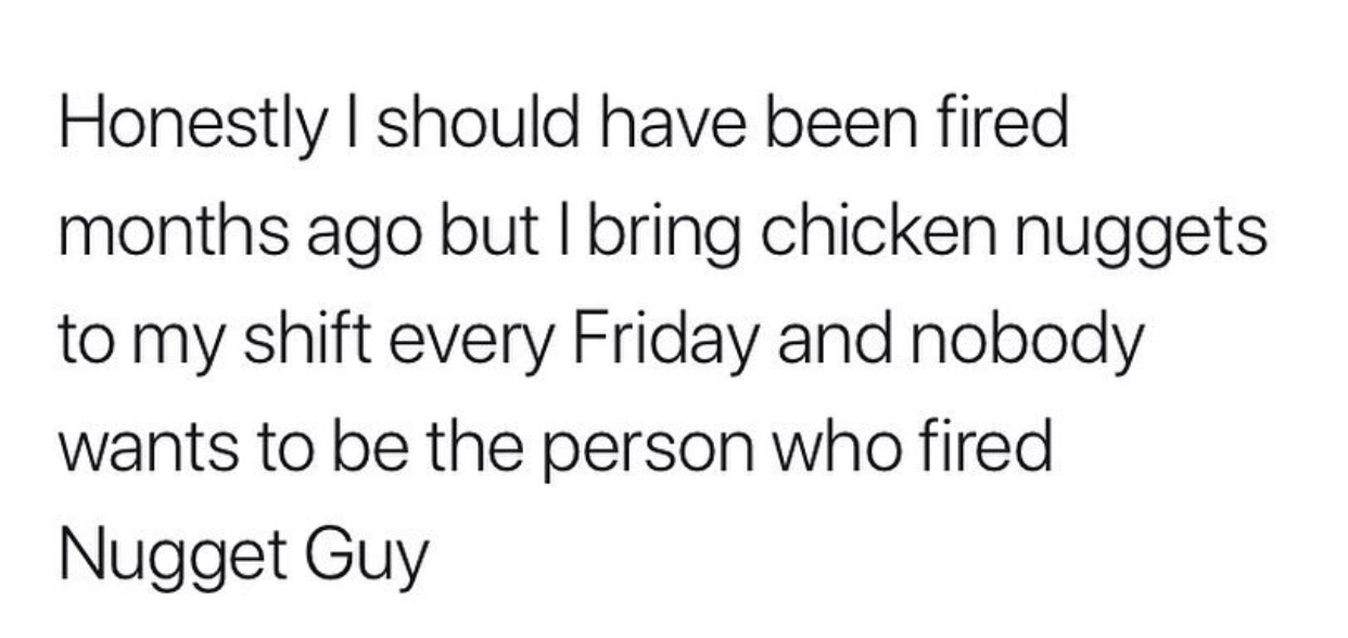 Honestly I should have been fired months ago but I bring chicken nuggets to my shift every Friday and nobody wants to be the person who fired Nugget Guy