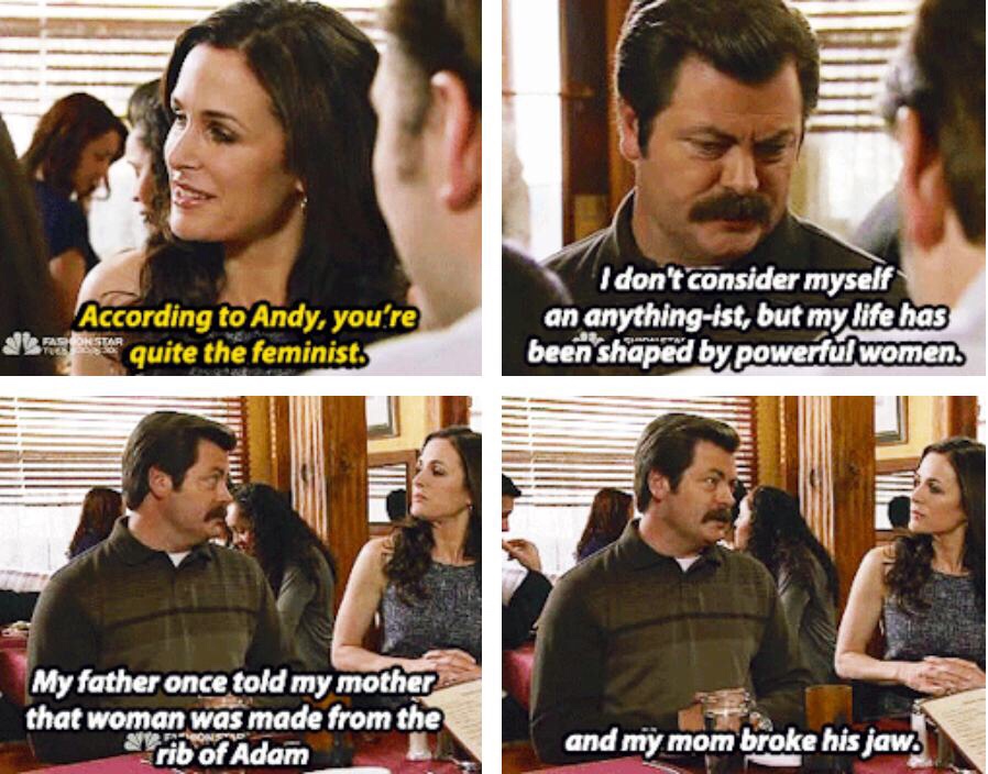 ron swanson strong women - I don't consider myself an anythingist, but my life has been shaped by powerful women. According to Andy, you're e quite the feminist B My father once told my mother that woman was made from the Yrib of Adam and my mom broke his