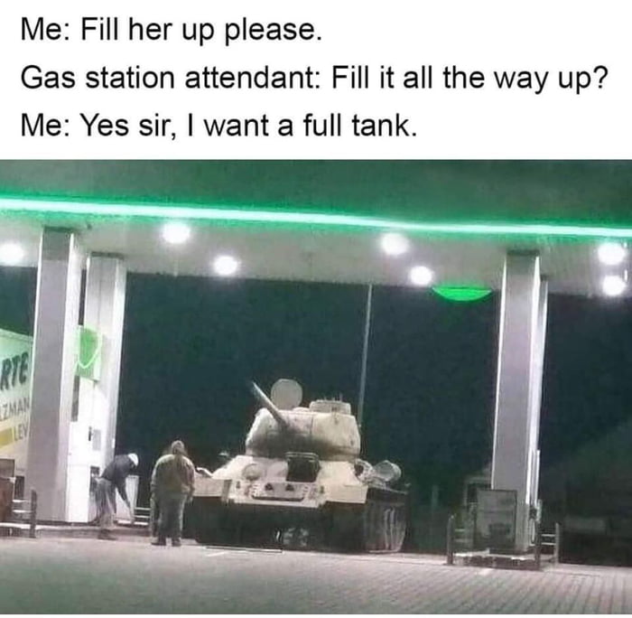 tank gas station meme - Me Fill her up please. Gas station attendant Fill it all the way up? Me Yes sir, I want a full tank. Ma