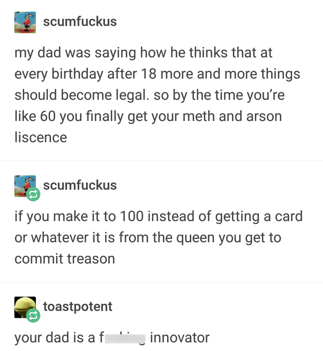 imgur tumblr memes - scumfuckus my dad was saying how he thinks that at every birthday after 18 more and more things should become legal. so by the time you're 60 you finally get your meth and arson liscence scumfuckus if you make it to 100 instead of get