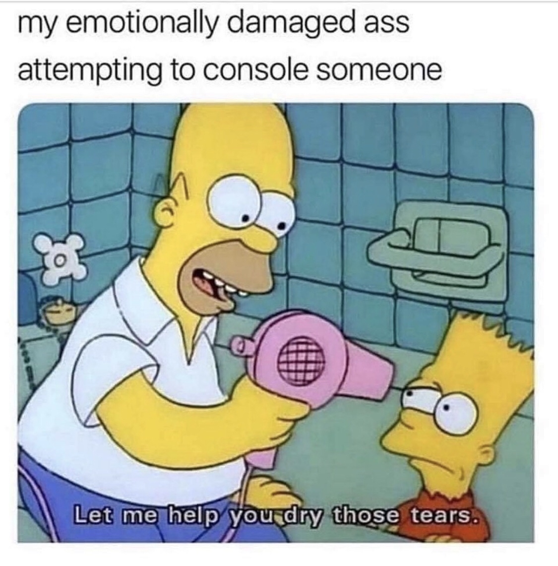 let me help you dry those tears - my emotionally damaged ass attempting to console someone Let me help you dry those tears.