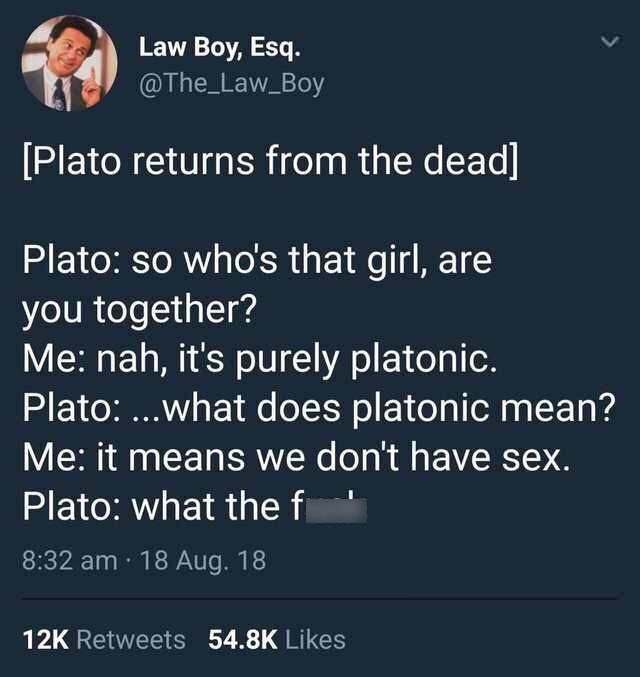 Law Boy, Esq. Plato returns from the dead Plato so who's that girl, are you together? Me nah, it's purely platonic. Plato ...what does platonic mean? Me it means we don't have sex. Plato what the f 18 Aug.