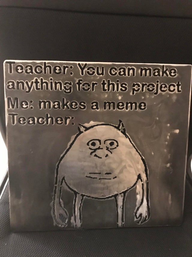 Teacher You can make anything for this project Me makes a meme Teacher