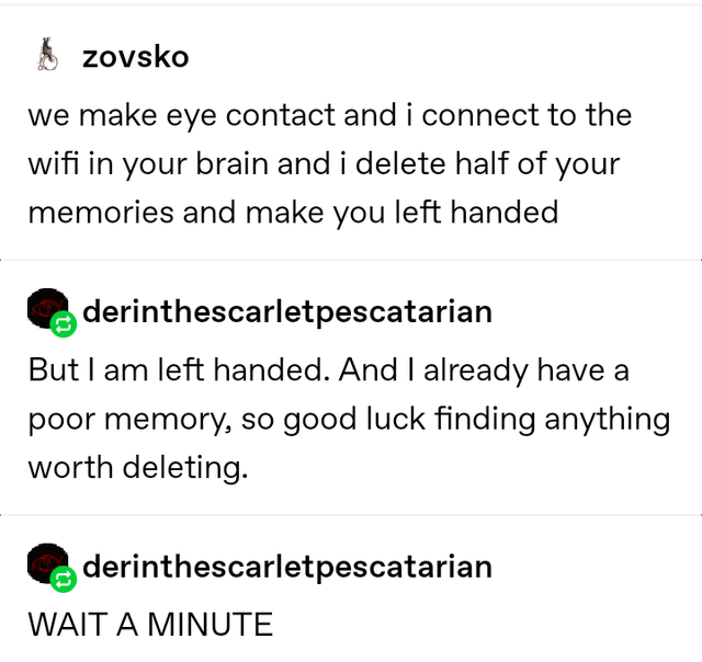 angle - zovsko we make eye contact and i connect to the wifi in your brain and i delete half of your memories and make you left handed Qderinthescarletpescatarian But I am left handed. And I already have a poor memory, so good luck finding anything worth 