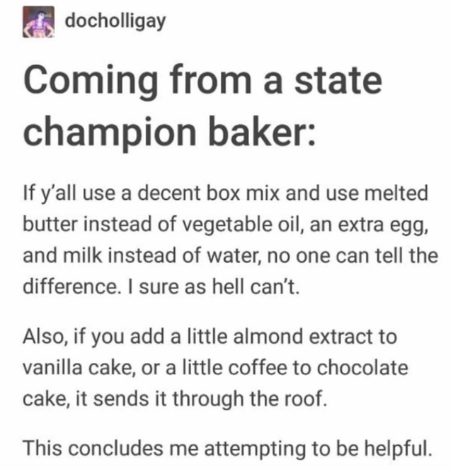 depression - docholligay Coming from a state champion baker If y'all use a decent box mix and use melted butter instead of vegetable oil, an extra egg, and milk instead of water, no one can tell the difference. I sure as hell can't. Also, if you add a lit