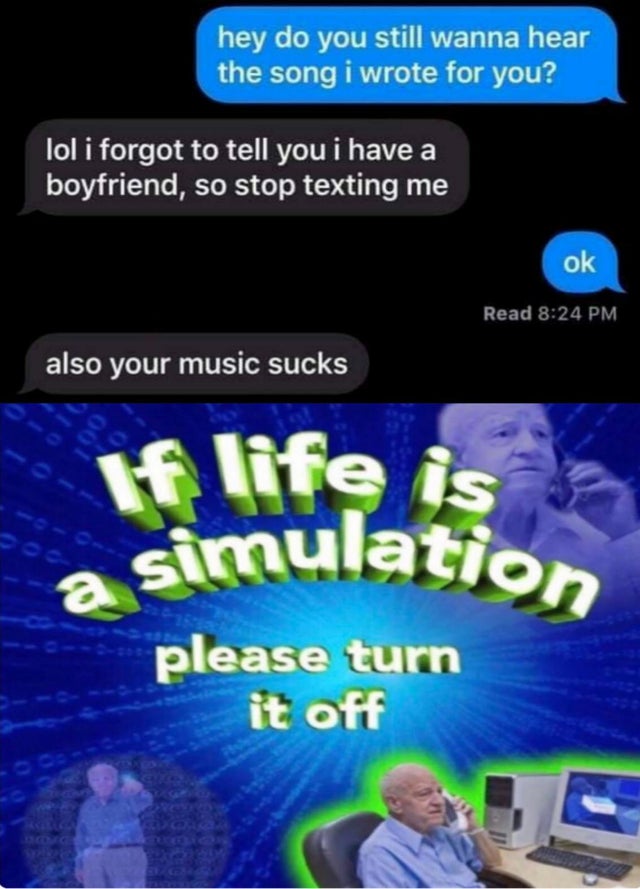 screenshot - hey do you still wanna hear the song i wrote for you? lol i forgot to tell you i have a boyfriend, so stop texting me ok Read also your music sucks If life is a simulation a > please turn it off