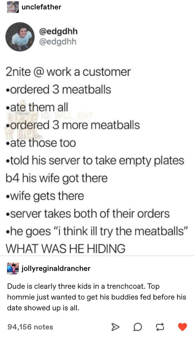document - unclefather 2nite @ work a customer ordered 3 meatballs ate them all ordered 3 more meatballs ate those too told his server to take empty plates b4 his wife got there wife gets there server takes both of their orders he goes "i think ill try th