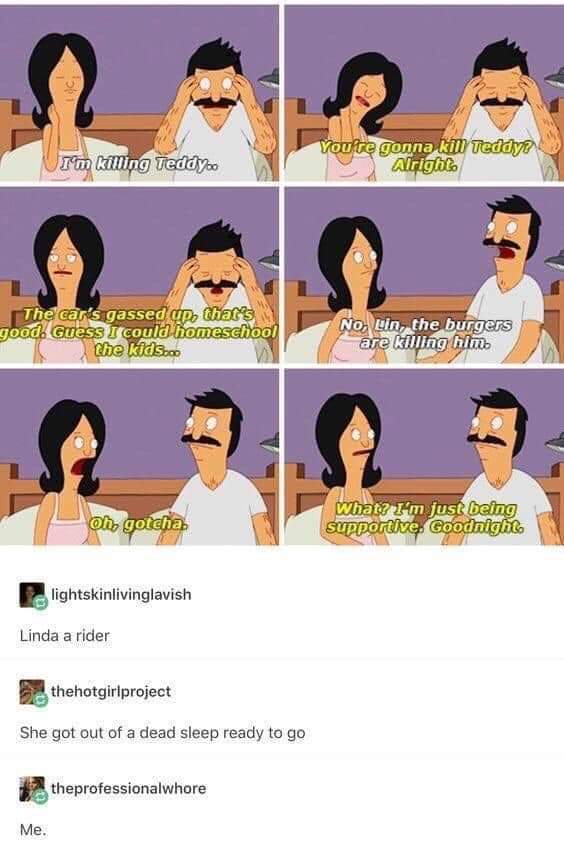 bobs burgers memes linda - I'm Killing Teddyo You're gonna kill Teddy Alrighto The car's gassed up, that's good. Guess I could homeschool the kids... No, Lin, the burgers are killing him. oh, gotcha What? I'm just being SUPPortive. Goodnight lightskinlivi