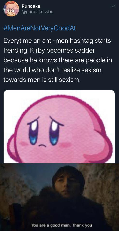 Puncake GoodAt Everytime an antimen hashtag starts trending, Kirby becomes sadder because he knows there are people in the world who don't realize sexism towards men is still sexism. You are a good man. Thank you