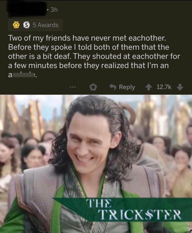 Loki - 3h S 5 Awards Two of my friends have never met eachother. Before they spoke I told both of them that the other is a bit deaf. They shouted at eachother for a few minutes before they realized that I'm an .. ... The | Trickster