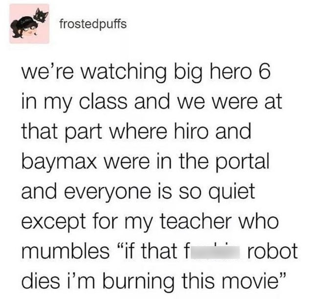 document - frostedpuffs we're watching big hero 6 in my class and we were at that part where hiro and baymax were in the portal and everyone is so quiet except for my teacher who mumbles "if that f ' robot dies i'm burning this movie"