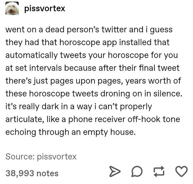 fucking hate it when you - pissvortex went on a dead person's twitter and i guess they had that horoscope app installed that automatically tweets your horoscope for you at set intervals because after their final tweet there's just pages upon pages, years 