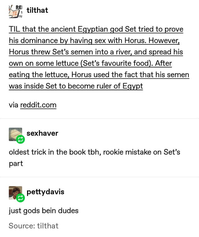 you get out of the shower - tilthat Til that the ancient Egyptian god Set tried to prove his dominance by having sex with Horus. However, Horus threw Set's semen into a river, and spread his own on some lettuce Set's favourite food. After eating the lettu