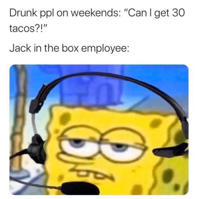 you just finished a super hard boss - Drunk ppl on weekends "Can I get 30 tacos?!" Jack in the box employee