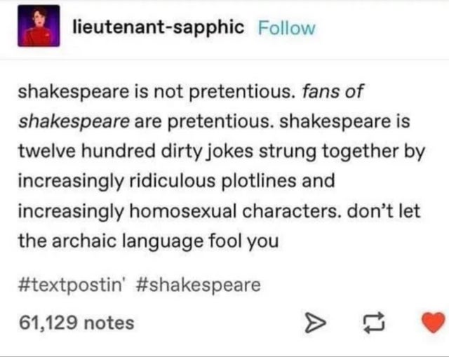 lieutenantsapphic shakespeare is not pretentious. fans of shakespeare are pretentious. Shakespeare is twelve hundred dirty jokes strung together by increasingly ridiculous plotlines and increasingly homosexual characters. don't let the archaic language…