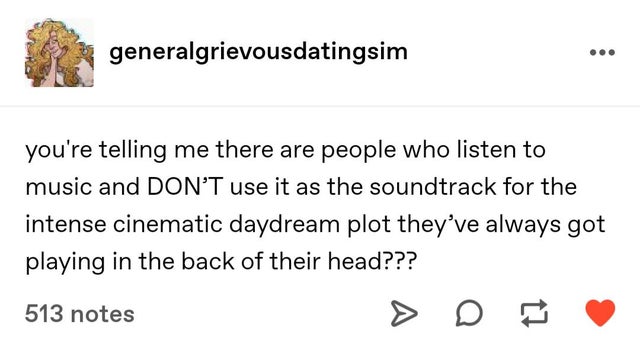 document - generalgrievousdatingsim you're telling me there are people who listen to music and Don'T use it as the soundtrack for the intense cinematic daydream plot they've always got playing in the back of their head??? 513 notes