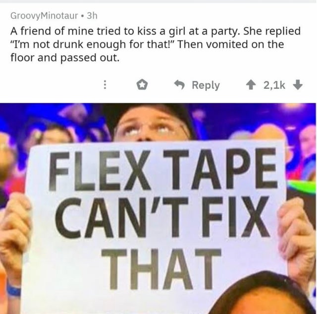banner - Groovy Minotaur 3h A friend of mine tried to kiss a girl at a party. She replied I'm not drunk enough for that! Then vomited on the floor and passed out. Flex Tape Can'T Fix That