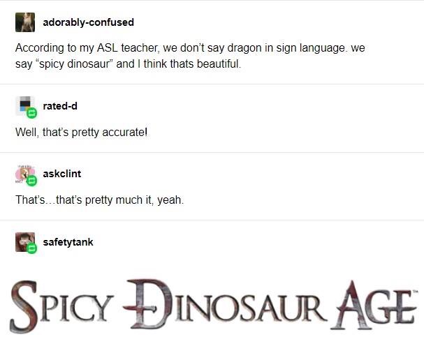 document - adorablyconfused According to my Asl teacher, we don't say dragon in sign language. we say spicy dinosaur and I think thats beautiful. ratedd Well, that's pretty accurate! askolint That's.. that's pretty much it, yeah. safetytank Spicy Dinosaur