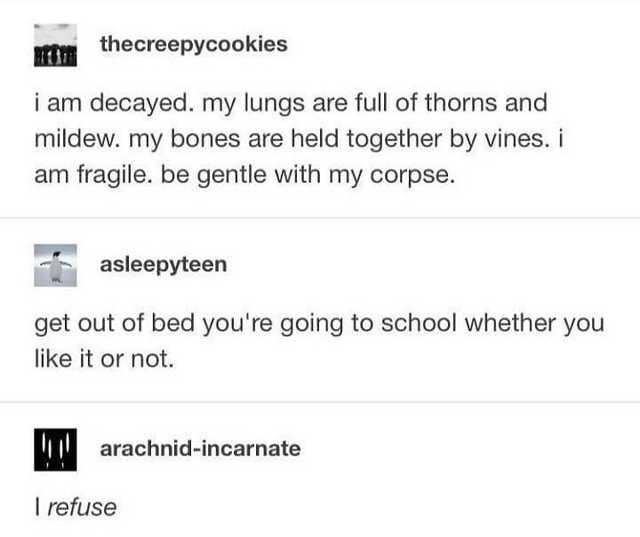 document - thecreepycookies i am decayed. my lungs are full of thorns and mildew. my bones are held together by vines. i am fragile. be gentle with my corpse. asleepyteen get out of bed you're going to school whether you it or not. 1. arachnidincarnate I 