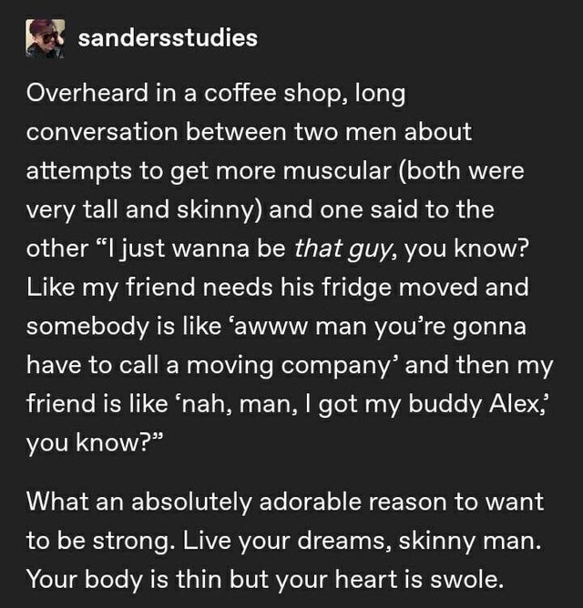 angle - sandersstudies Overheard in a coffee shop, long conversation between two men about attempts to get more muscular both were very tall and skinny and one said to the other I just wanna be that guy, you know? my friend needs his fridge moved and some