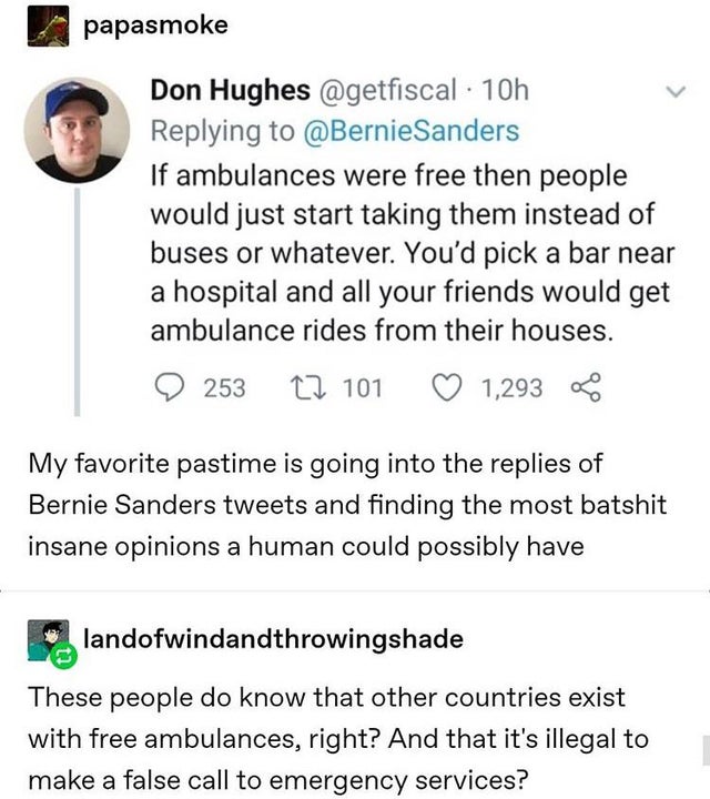 document - papasmoke Don Hughes 10h If ambulances were free then people would just start taking them instead of buses or whatever. You'd pick a bar near a hospital and all your friends would get ambulance rides from their houses. 2 253 22 101 1,293 0 My f