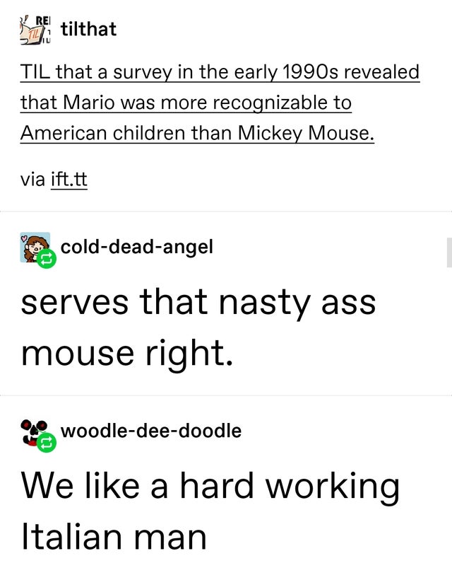 angle - tilthat Til that a survey in the early 1990s revealed that Mario was more recognizable to American children than Mickey Mouse. via ift.tt colddeadangel serves that nasty ass mouse right. woodledeedoodle We a hard working Italian man