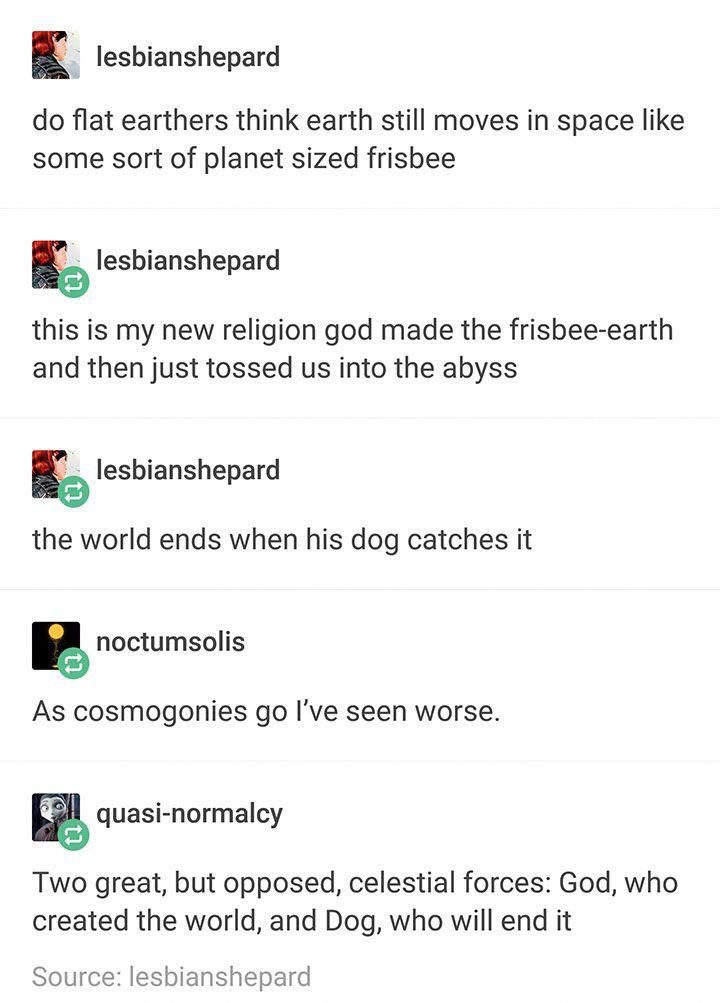 stormlight archive - lesbianshepard do flat earthers think earth still moves in space some sort of planet sized frisbee lesbianshepard this is my new religion god made the frisbeeearth and then just tossed us into the abyss lesbianshepard the world ends w