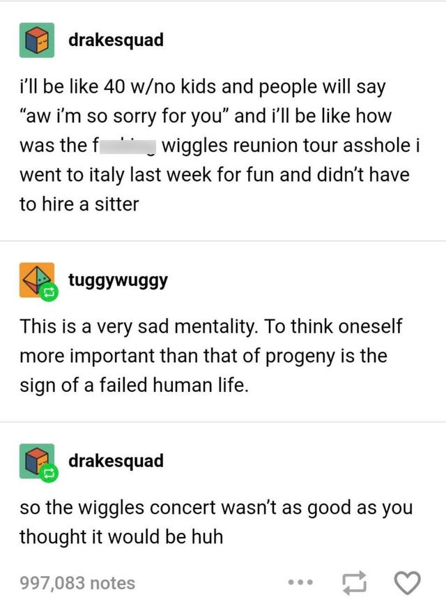 document - drakesquad i'll be 40 wno kids and people will say "aw i'm so sorry for you and i'll be how was the f " wiggles reunion tour asshole i went to italy last week for fun and didn't have to hire a sitter tuggywuggy This is a very sad mentality. To 