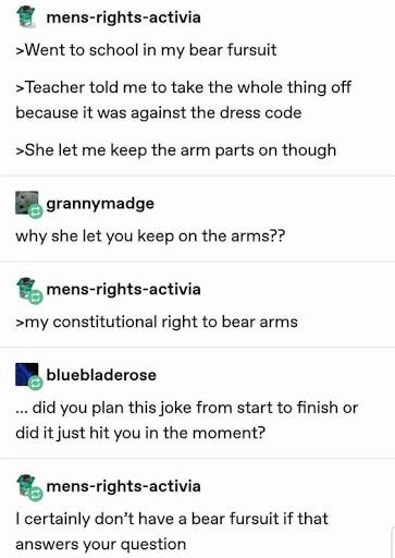 document - mensrightsactivia >Went to school in my bear fursuit > Teacher told me to take the whole thing off because it was against the dress code >She let me keep the arm parts on though grannymadge why she let you keep on the arms?? mensrightsactivia >