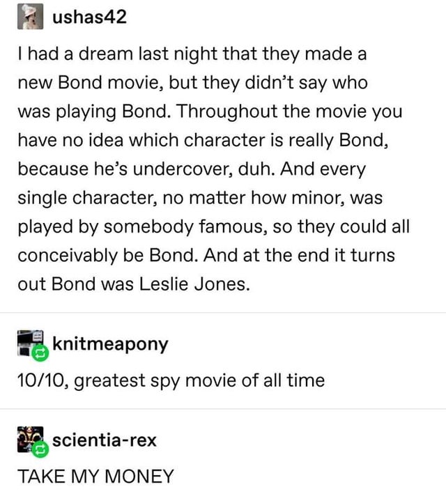 post about passion - ushas42 I had a dream last night that they made a new Bond movie, but they didn't say who was playing Bond. Throughout the movie you have no idea which character is really Bond, because he's undercover, duh. And every single character