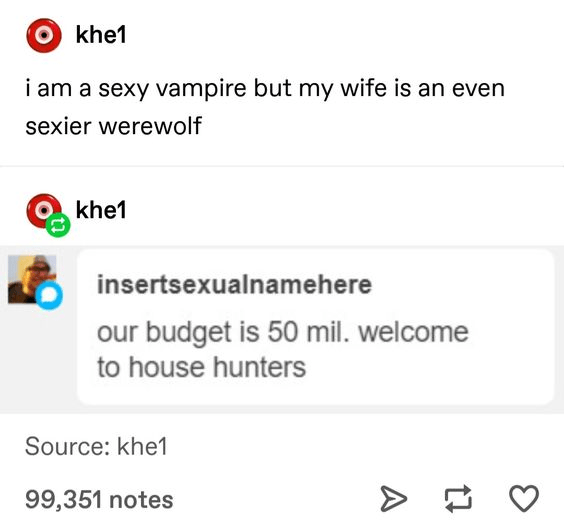 document - Okhe1 i am a sexy vampire but my wife is an even sexier werewolf Okhe1 insertsexualnamehere our budget is 50 mil. welcome to house hunters Source khe1 99,351 notes