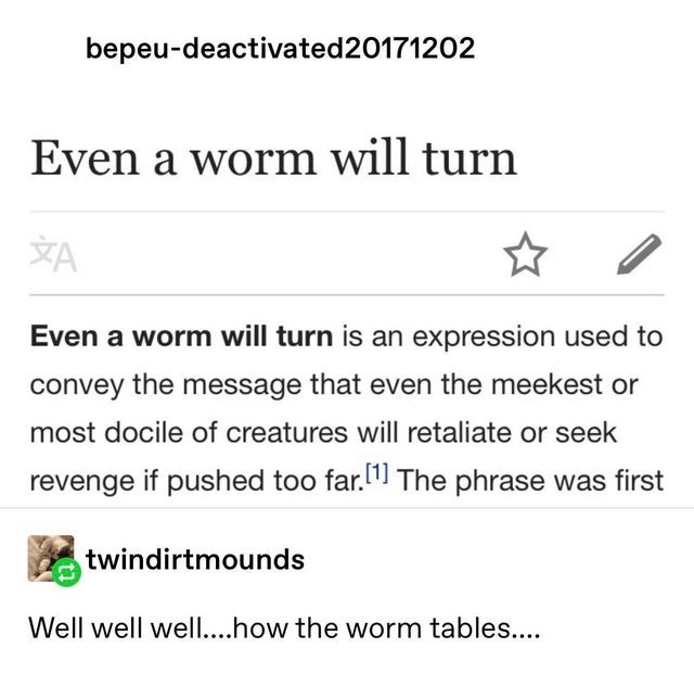 document - bepeudeactivated20171202 Even a worm will turn A Even a worm will turn is an expression used to convey the message that even the meekest or most docile of creatures will retaliate or seek revenge if pushed too far.1 The phrase was first twindir