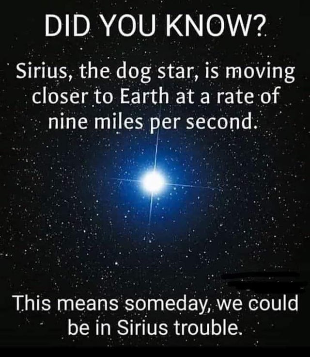 atmosphere - Did You Know? Sirius, the dog star, is moving closer to Earth at a rate of nine miles per second. This means someday, we could be in Sirius trouble...