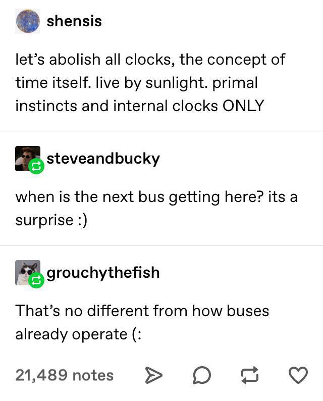 angle - shensis let's abolish all clocks, the concept of time itself. live by sunlight. primal instincts and internal clocks Only steveandbucky when is the next bus getting here? its a surprise grouchythefish That's no different from how buses already ope
