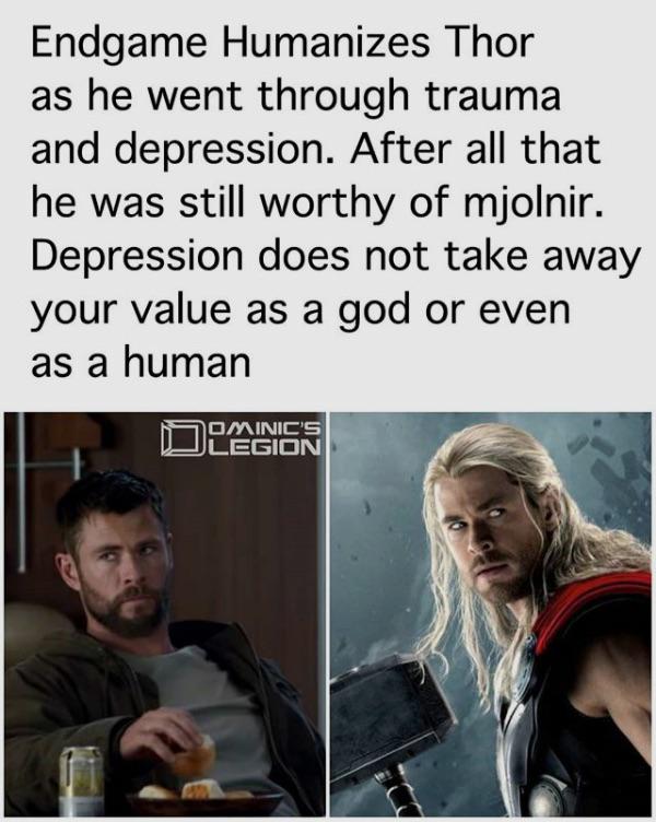 thor depression worthy - Endgame Humanizes Thor as he went through trauma and depression. After all that he was still worthy of mjolnir. Depression does not take away your value as a god or even as a human Ominic'S