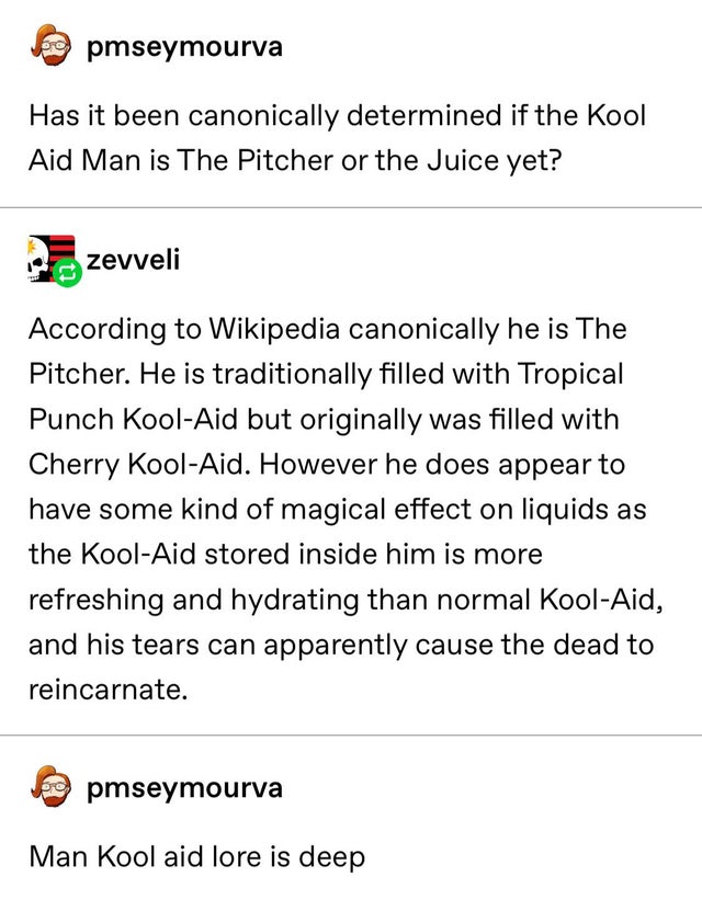 document - pmseymourva Has it been canonically determined if the Kool Aid Man is The Pitcher or the Juice yet? zevveli According to Wikipedia canonically he is The Pitcher. He is traditionally filled with Tropical Punch KoolAid but originally was filled w