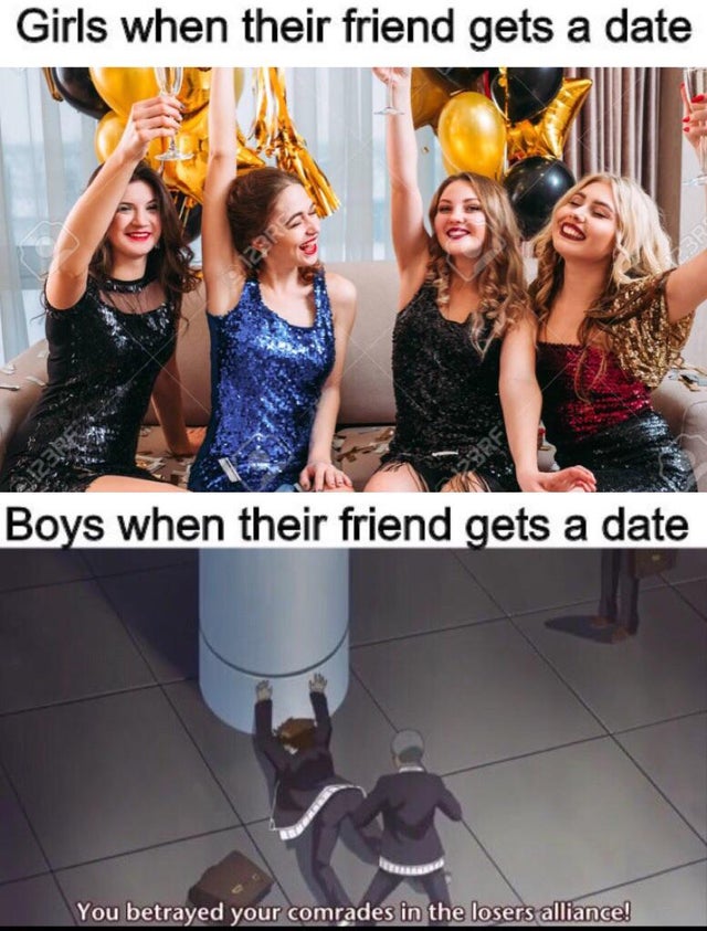 ladies party - Girls when their friend gets a date Boys when their friend gets a date You betrayed your comrades in the losers alliance!