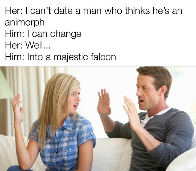 close the door on your way back - Her I can't date a man who thinks he's an animorph Him I can change Her Well... Him Into a majestic falcon wdanc
