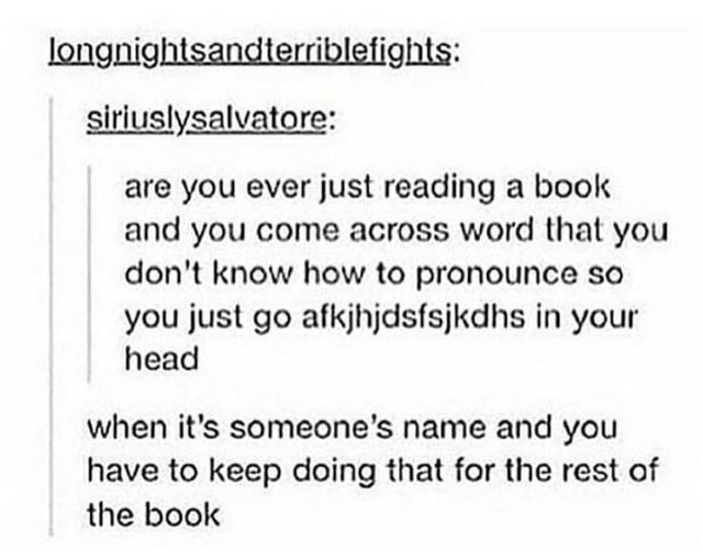 document - longnightsandterriblefights siriuslysalvatore are you ever just reading a book and you come across word that you don't know how to pronounce so you just go afkjhjdsfsjkdhs in your head when it's someone's name and you have to keep doing that fo