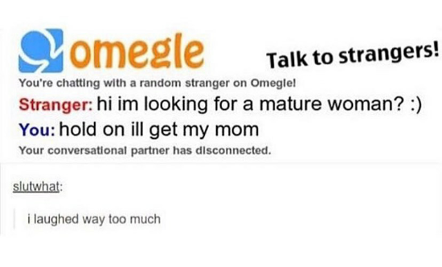 diagram - S omegle Talk to strangers! Stranger hi im looking for a mature woman? You hold on ill get my mom You're chatting with a random stranger on Omeglel Your conversational partner has disconnected. slutwhat i laughed way too much