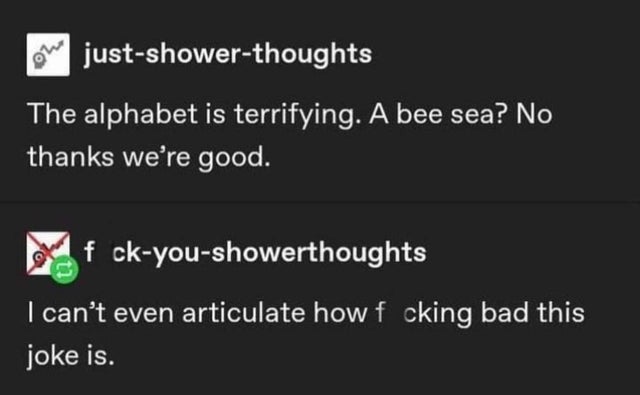 presentation - justshowerthoughts The alphabet is terrifying. A bee sea? No thanks we're good. xf ckyoushowerthoughts I can't even articulate how f cking bad this joke is.