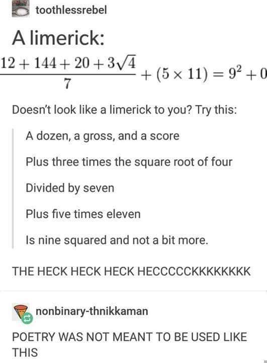 document - toothlessrebel A limerick 12 144 2034 5 x 11 92 0 7 Doesn't look a limerick to you? Try this A dozen, a gross, and a score Plus three times the square root of four Divided by seven Plus five times eleven Is nine squared and not a bit more. The 
