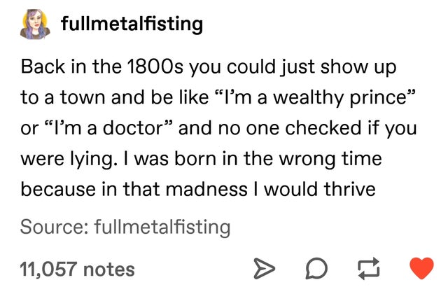 document - fullmetalfisting Back in the 1800s you could just show up to a town and be "I'm a wealthy prince or "I'm a doctor and no one checked if you were lying. I was born in the wrong time because in that madness I would thrive Source fullmetalfisting 