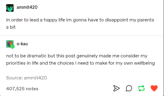 angle - ammit420 in order to lead a happy life im gonna have to disappoint my parents a bit Okau not to be dramatic but this post genuinely made me consider my priorities in life and the choices i need to make for my own wellbeing Source ammit420 407,525 